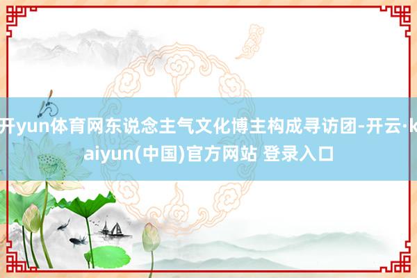开yun体育网东说念主气文化博主构成寻访团-开云·kaiyun(中国)官方网站 登录入口