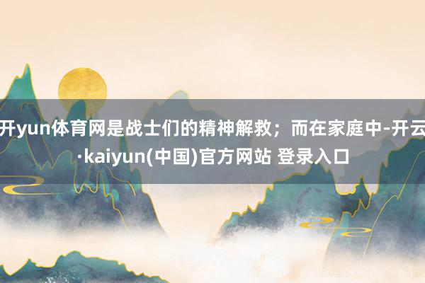 开yun体育网是战士们的精神解救；而在家庭中-开云·kaiyun(中国)官方网站 登录入口