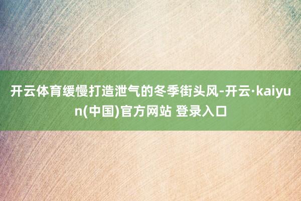 开云体育缓慢打造泄气的冬季街头风-开云·kaiyun(中国)官方网站 登录入口