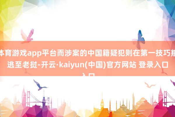 体育游戏app平台而涉案的中国籍疑犯则在第一技巧叛逃至老挝-开云·kaiyun(中国)官方网站 登录入口