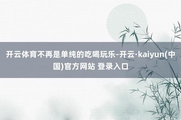 开云体育不再是单纯的吃喝玩乐-开云·kaiyun(中国)官方网站 登录入口