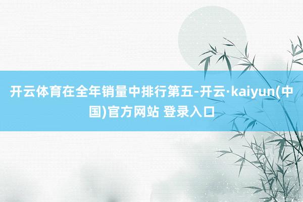 开云体育在全年销量中排行第五-开云·kaiyun(中国)官方网站 登录入口