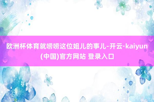 欧洲杯体育就唠唠这位姐儿的事儿-开云·kaiyun(中国)官方网站 登录入口