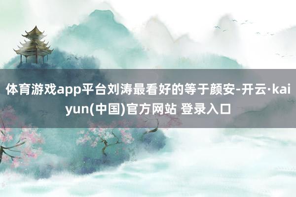 体育游戏app平台刘涛最看好的等于颜安-开云·kaiyun(中国)官方网站 登录入口