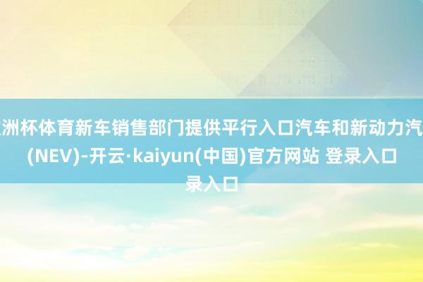 欧洲杯体育新车销售部门提供平行入口汽车和新动力汽车(NEV)-开云·kaiyun(中国)官方网站 登录入口