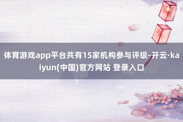 体育游戏app平台共有15家机构参与评级-开云·kaiyun(中国)官方网站 登录入口