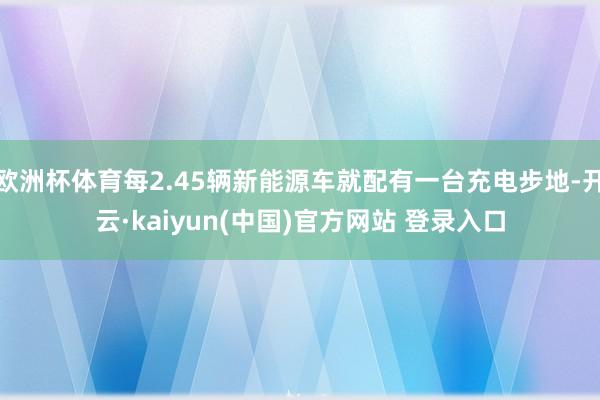 欧洲杯体育每2.45辆新能源车就配有一台充电步地-开云·kaiyun(中国)官方网站 登录入口