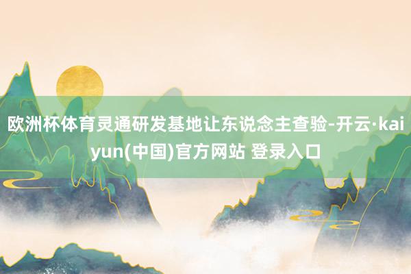 欧洲杯体育灵通研发基地让东说念主查验-开云·kaiyun(中国)官方网站 登录入口