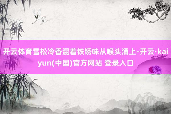 开云体育雪松冷香混着铁锈味从喉头涌上-开云·kaiyun(中国)官方网站 登录入口