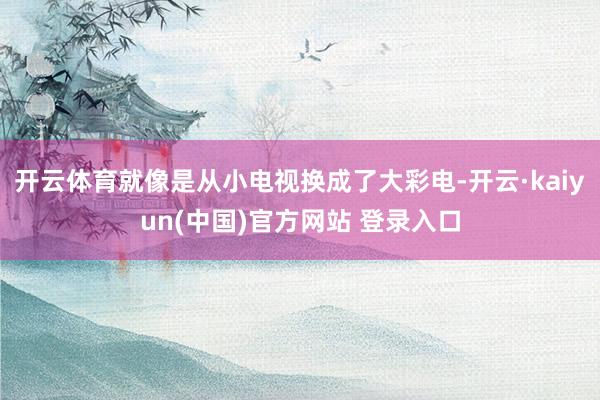 开云体育就像是从小电视换成了大彩电-开云·kaiyun(中国)官方网站 登录入口