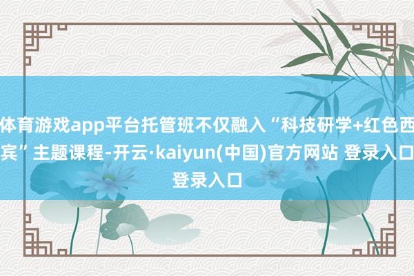体育游戏app平台托管班不仅融入“科技研学+红色西宾”主题课程-开云·kaiyun(中国)官方网站 登录入口