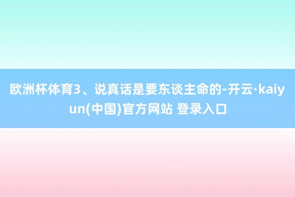 欧洲杯体育3、说真话是要东谈主命的-开云·kaiyun(中国)官方网站 登录入口