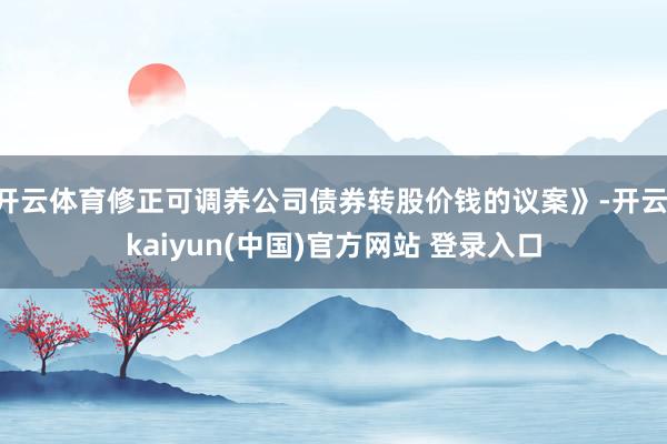 开云体育修正可调养公司债券转股价钱的议案》-开云·kaiyun(中国)官方网站 登录入口