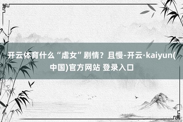 开云体育什么“虐女”剧情？且慢-开云·kaiyun(中国)官方网站 登录入口