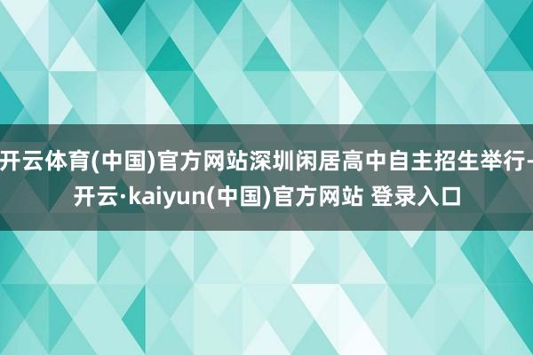 开云体育(中国)官方网站深圳闲居高中自主招生举行-开云·kaiyun(中国)官方网站 登录入口