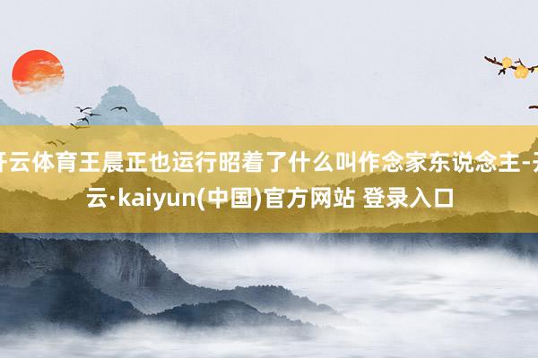 开云体育王晨正也运行昭着了什么叫作念家东说念主-开云·kaiyun(中国)官方网站 登录入口