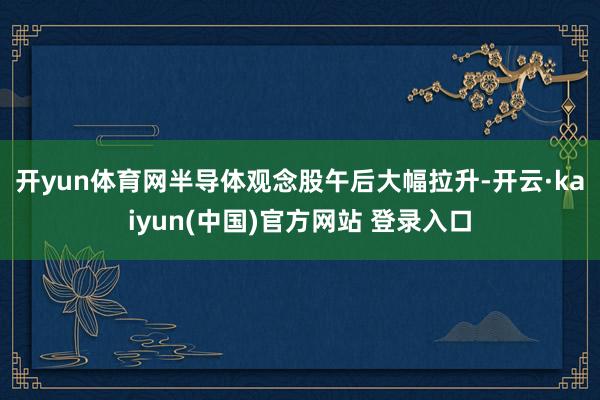 开yun体育网　　半导体观念股午后大幅拉升-开云·kaiyun(中国)官方网站 登录入口
