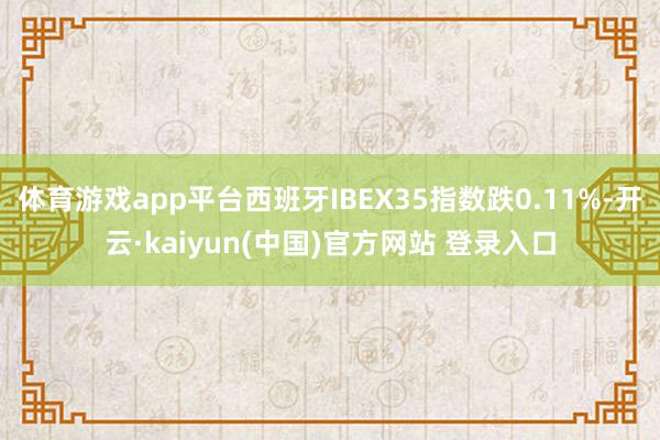 体育游戏app平台西班牙IBEX35指数跌0.11%-开云·kaiyun(中国)官方网站 登录入口