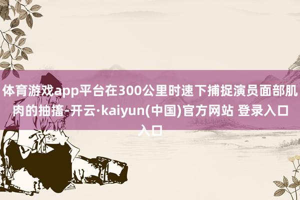 体育游戏app平台在300公里时速下捕捉演员面部肌肉的抽搐-开云·kaiyun(中国)官方网站 登录入口