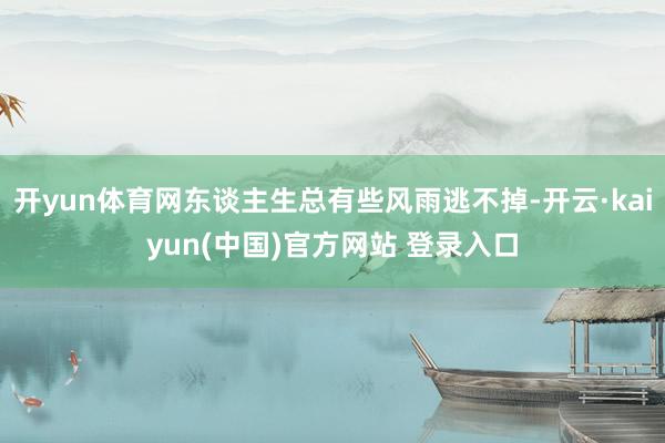 开yun体育网东谈主生总有些风雨逃不掉-开云·kaiyun(中国)官方网站 登录入口