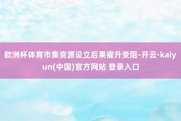欧洲杯体育市集资源设立后果擢升受阻-开云·kaiyun(中国)官方网站 登录入口