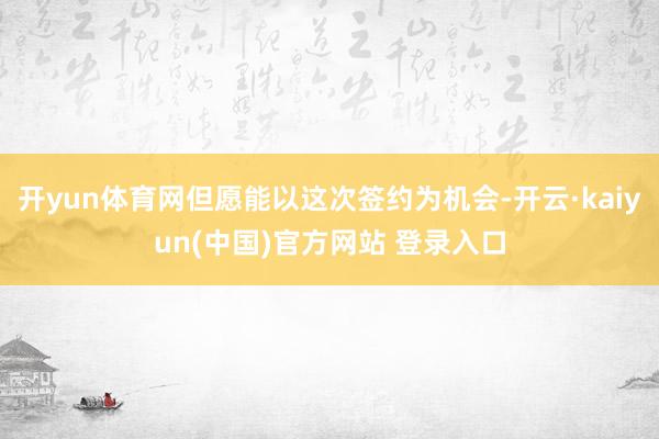 开yun体育网但愿能以这次签约为机会-开云·kaiyun(中国)官方网站 登录入口