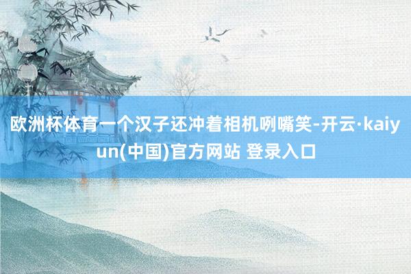 欧洲杯体育一个汉子还冲着相机咧嘴笑-开云·kaiyun(中国)官方网站 登录入口