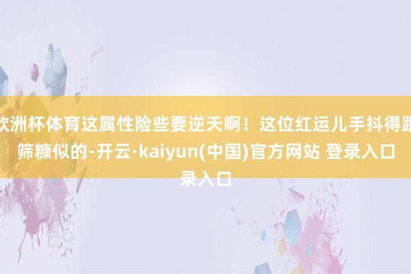 欧洲杯体育这属性险些要逆天啊！这位红运儿手抖得跟筛糠似的-开云·kaiyun(中国)官方网站 登录入口