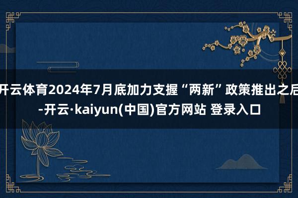 开云体育2024年7月底加力支握“两新”政策推出之后-开云·kaiyun(中国)官方网站 登录入口