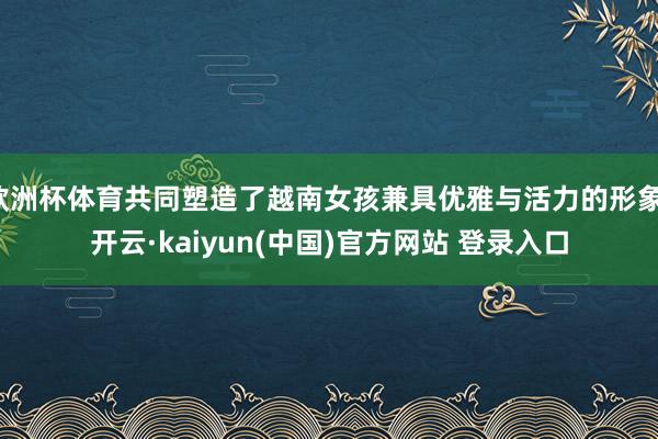 欧洲杯体育共同塑造了越南女孩兼具优雅与活力的形象-开云·kaiyun(中国)官方网站 登录入口