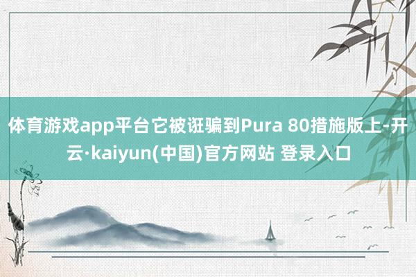 体育游戏app平台它被诳骗到Pura 80措施版上-开云·kaiyun(中国)官方网站 登录入口