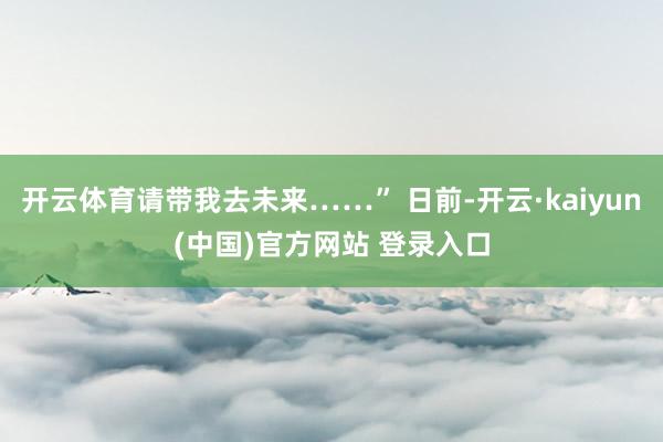 开云体育请带我去未来……” 日前-开云·kaiyun(中国)官方网站 登录入口