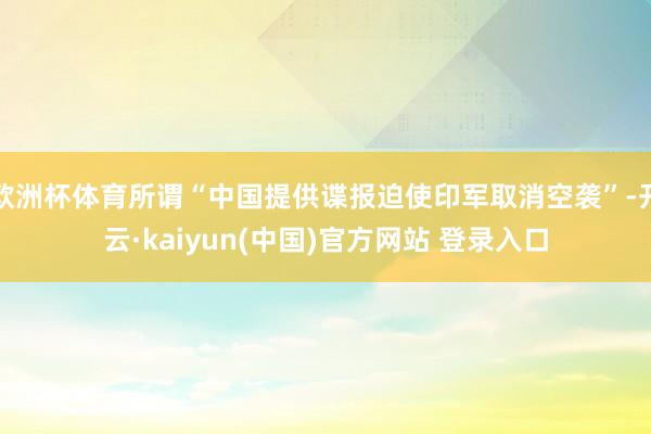 欧洲杯体育所谓“中国提供谍报迫使印军取消空袭”-开云·kaiyun(中国)官方网站 登录入口
