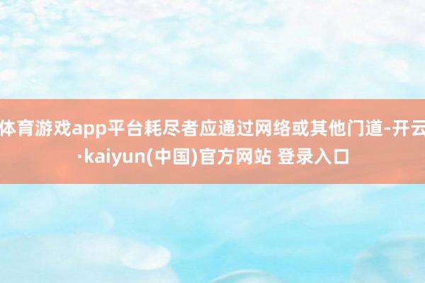 体育游戏app平台耗尽者应通过网络或其他门道-开云·kaiyun(中国)官方网站 登录入口