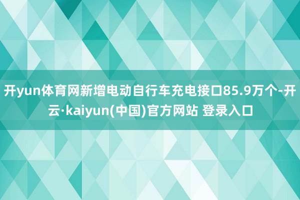 开yun体育网新增电动自行车充电接口85.9万个-开云·kaiyun(中国)官方网站 登录入口