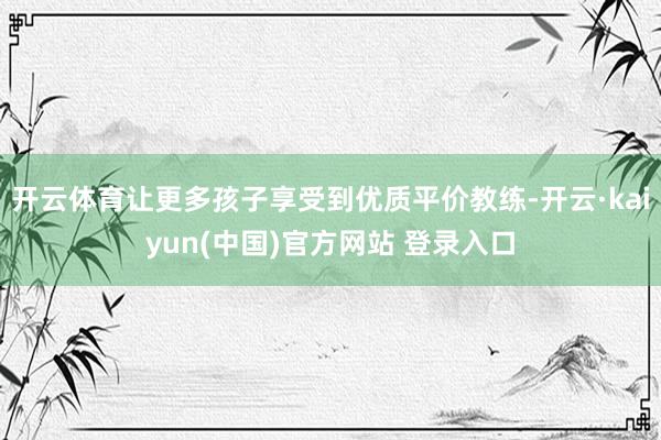 开云体育让更多孩子享受到优质平价教练-开云·kaiyun(中国)官方网站 登录入口