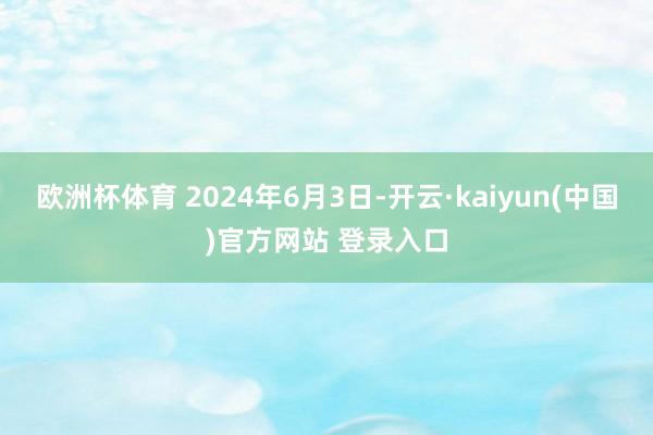 欧洲杯体育 2024年6月3日-开云·kaiyun(中国)官方网站 登录入口