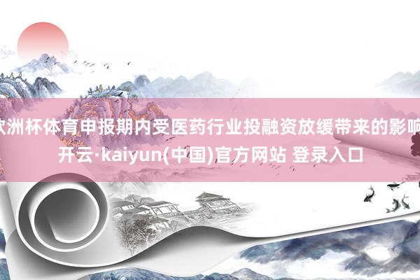 欧洲杯体育申报期内受医药行业投融资放缓带来的影响-开云·kaiyun(中国)官方网站 登录入口