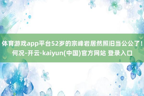 体育游戏app平台52岁的宗峰岩居然照旧当公公了！何况-开云·kaiyun(中国)官方网站 登录入口