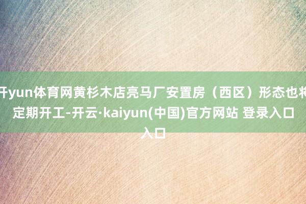 开yun体育网黄杉木店亮马厂安置房（西区）形态也将定期开工-开云·kaiyun(中国)官方网站 登录入口