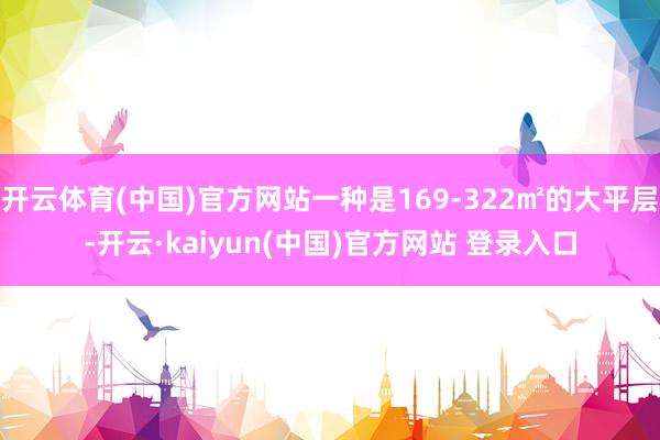 开云体育(中国)官方网站一种是169-322㎡的大平层-开云·kaiyun(中国)官方网站 登录入口