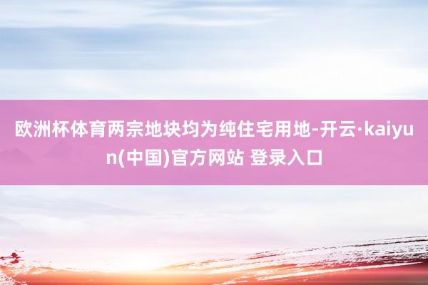 欧洲杯体育两宗地块均为纯住宅用地-开云·kaiyun(中国)官方网站 登录入口