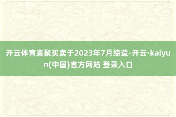开云体育寰聚买卖于2023年7月缔造-开云·kaiyun(中国)官方网站 登录入口