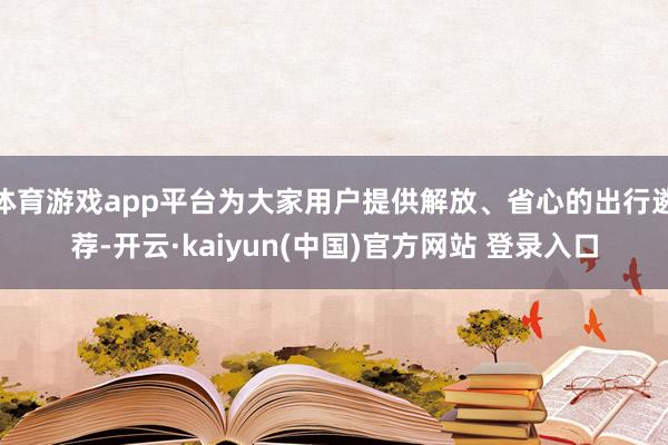 体育游戏app平台为大家用户提供解放、省心的出行遴荐-开云·kaiyun(中国)官方网站 登录入口