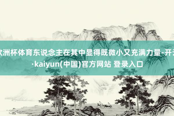 欧洲杯体育东说念主在其中显得既微小又充满力量-开云·kaiyun(中国)官方网站 登录入口