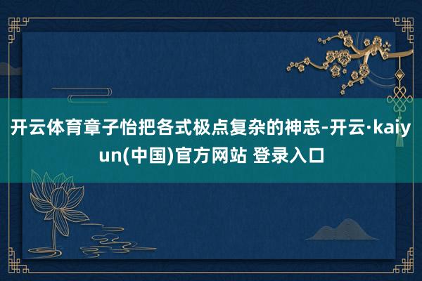 开云体育章子怡把各式极点复杂的神志-开云·kaiyun(中国)官方网站 登录入口