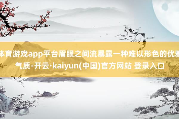 体育游戏app平台眉眼之间流暴露一种难以形色的优雅气质-开云·kaiyun(中国)官方网站 登录入口