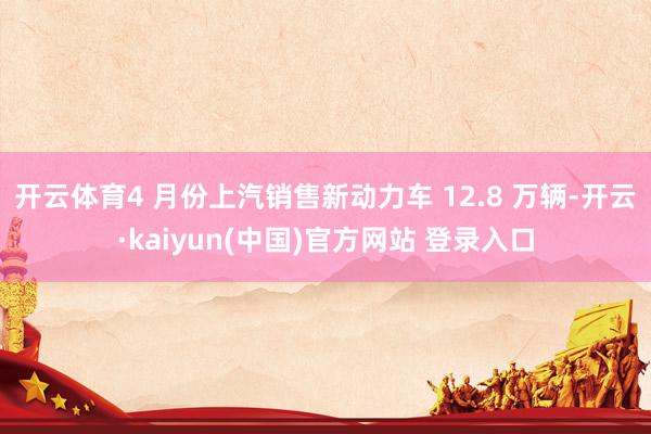 开云体育4 月份上汽销售新动力车 12.8 万辆-开云·kaiyun(中国)官方网站 登录入口