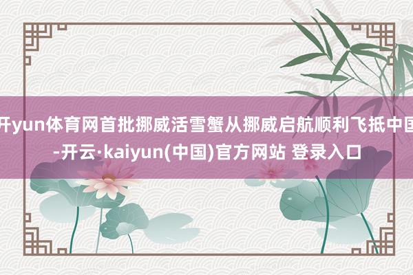 开yun体育网首批挪威活雪蟹从挪威启航顺利飞抵中国-开云·kaiyun(中国)官方网站 登录入口