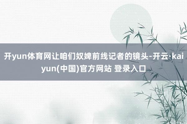 开yun体育网让咱们奴婢前线记者的镜头-开云·kaiyun(中国)官方网站 登录入口